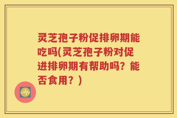 灵芝孢子粉促排卵期能吃吗(灵芝孢子粉对促进排卵期有帮助吗？能否食用？)