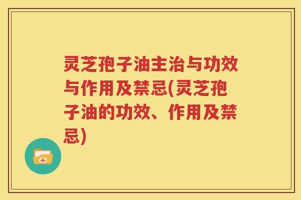 灵芝孢子油主治与功效与作用及禁忌(灵芝孢子油的功效、作用及禁忌)