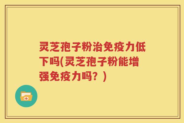 灵芝孢子粉治免疫力低下吗(灵芝孢子粉能增强免疫力吗？)