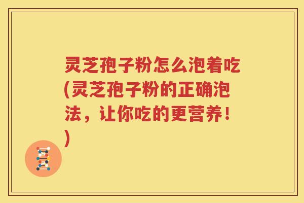 灵芝孢子粉怎么泡着吃(灵芝孢子粉的正确泡法，让你吃的更营养！)