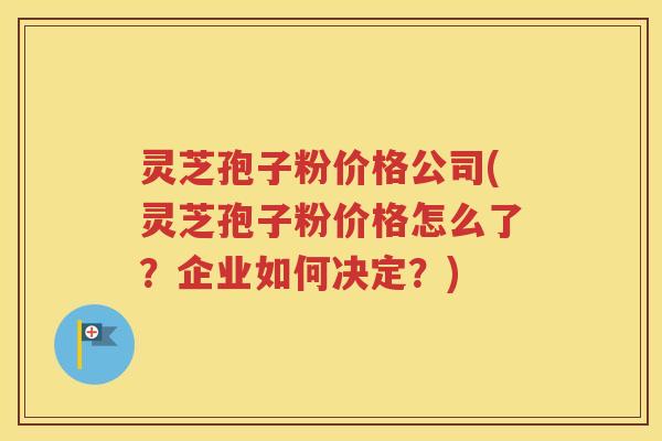 灵芝孢子粉价格公司(灵芝孢子粉价格怎么了？企业如何决定？)