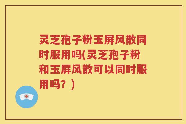 灵芝孢子粉玉屏风散同时服用吗(灵芝孢子粉和玉屏风散可以同时服用吗？)