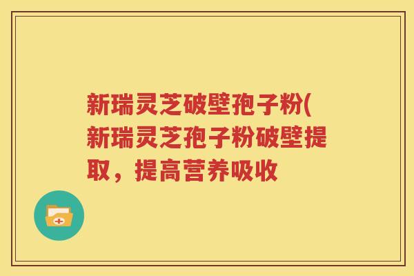 新瑞灵芝破壁孢子粉(新瑞灵芝孢子粉破壁提取，提高营养吸收