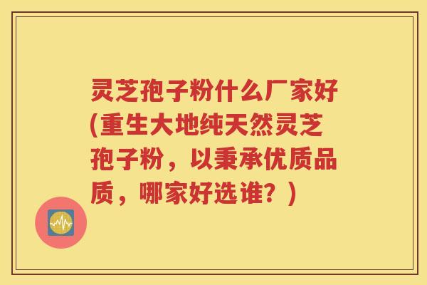 灵芝孢子粉什么厂家好(重生大地纯天然灵芝孢子粉，以秉承优质品质，哪家好选谁？)