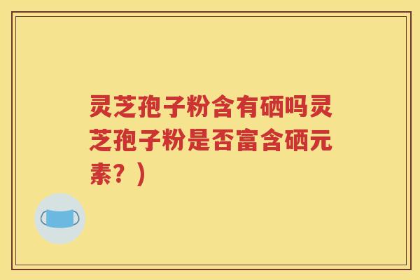 灵芝孢子粉含有硒吗灵芝孢子粉是否富含硒元素？)