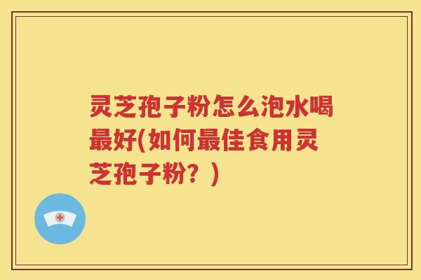 灵芝孢子粉怎么泡水喝最好(如何最佳食用灵芝孢子粉？)