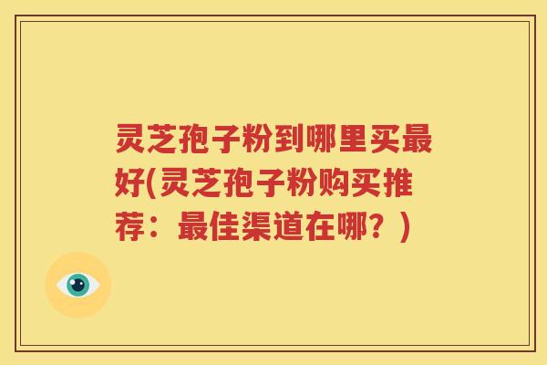 灵芝孢子粉到哪里买最好(灵芝孢子粉购买推荐：最佳渠道在哪？)