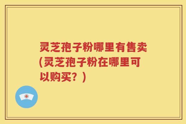 灵芝孢子粉哪里有售卖(灵芝孢子粉在哪里可以购买？)