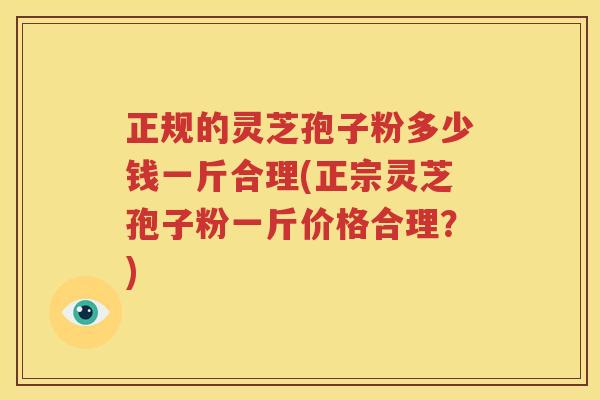 正规的灵芝孢子粉多少钱一斤合理(正宗灵芝孢子粉一斤价格合理？)