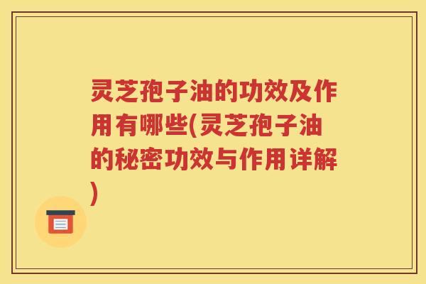 灵芝孢子油的功效及作用有哪些(灵芝孢子油的秘密功效与作用详解)
