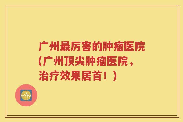 广州最厉害的肿瘤医院(广州顶尖肿瘤医院，治疗效果居首！)