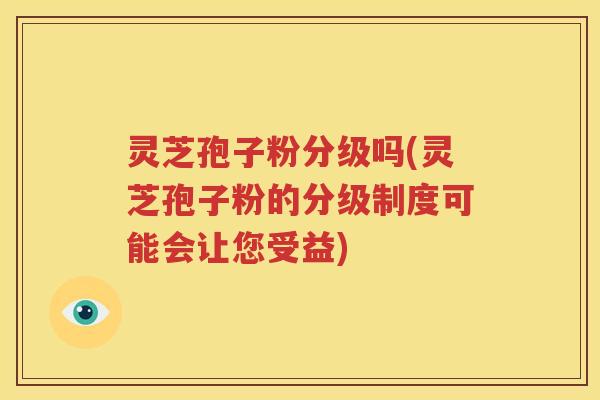 灵芝孢子粉分级吗(灵芝孢子粉的分级制度可能会让您受益)