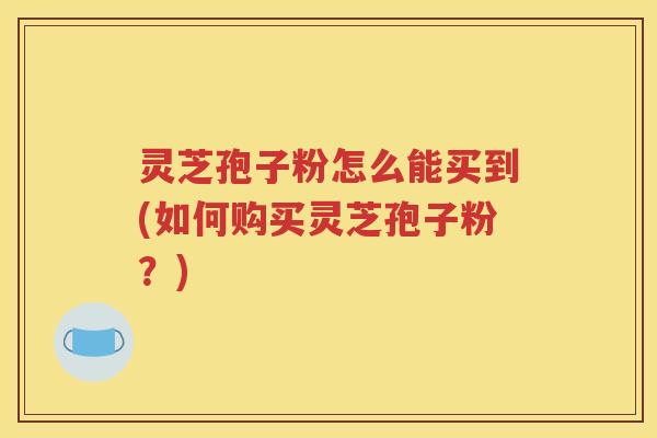灵芝孢子粉怎么能买到(如何购买灵芝孢子粉？)
