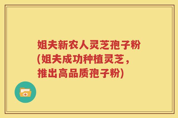 姐夫新农人灵芝孢子粉(姐夫成功种植灵芝，推出高品质孢子粉)
