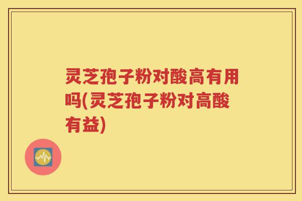 灵芝孢子粉对酸高有用吗(灵芝孢子粉对高酸有益)