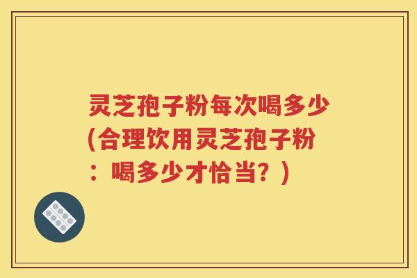 灵芝孢子粉每次喝多少(合理饮用灵芝孢子粉：喝多少才恰当？)