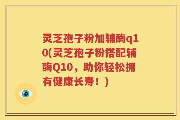 灵芝孢子粉加辅酶q10(灵芝孢子粉搭配辅酶Q10，助你轻松拥有健康长寿！)