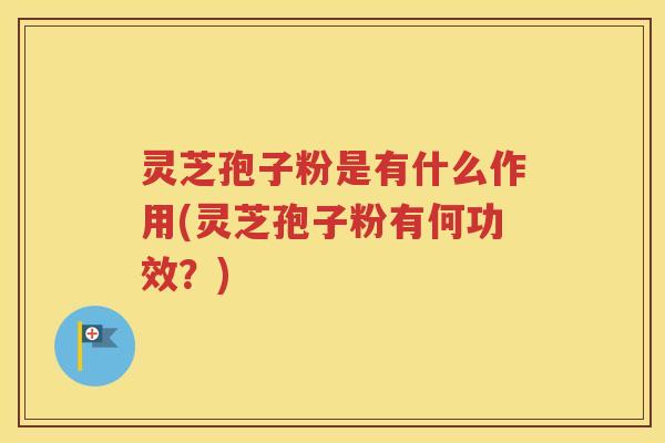 灵芝孢子粉是有什么作用(灵芝孢子粉有何功效？)