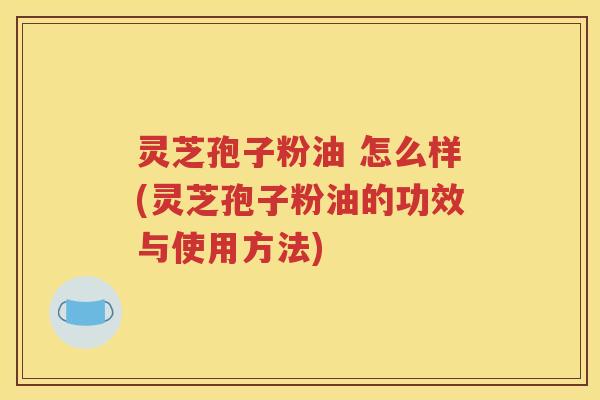 灵芝孢子粉油 怎么样(灵芝孢子粉油的功效与使用方法)