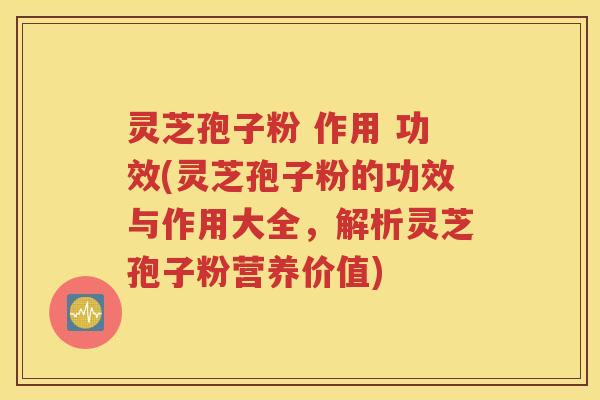 灵芝孢子粉 作用 功效(灵芝孢子粉的功效与作用大全，解析灵芝孢子粉营养价值)