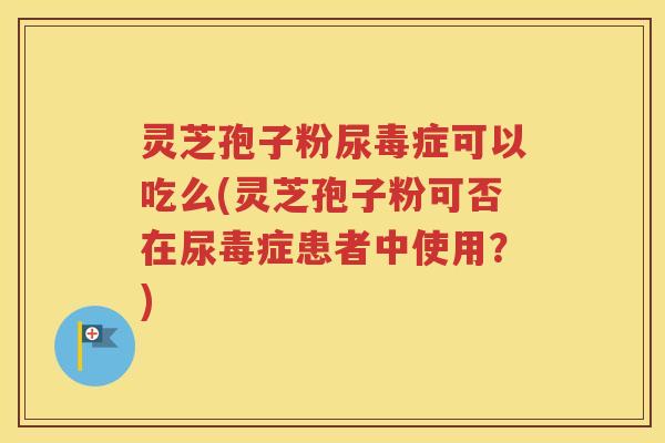 灵芝孢子粉尿毒症可以吃么(灵芝孢子粉可否在尿毒症患者中使用？)