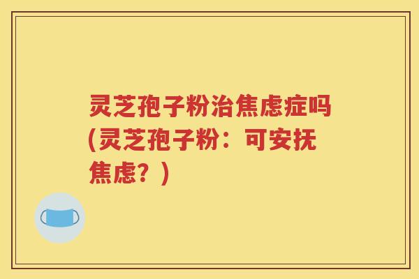 灵芝孢子粉治焦虑症吗(灵芝孢子粉：可安抚焦虑？)