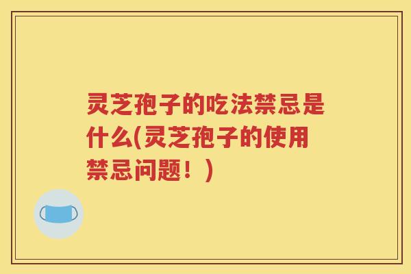 灵芝孢子的吃法禁忌是什么(灵芝孢子的使用禁忌问题！)