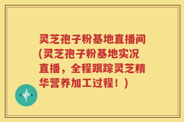灵芝孢子粉基地直播间(灵芝孢子粉基地实况直播，全程跟踪灵芝精华营养加工过程！)