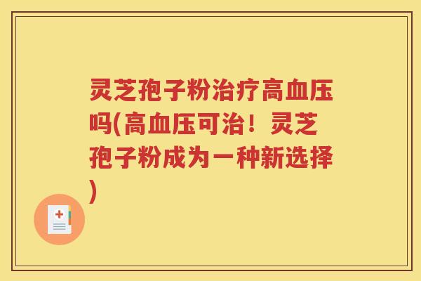 灵芝孢子粉治疗高血压吗(高血压可治！灵芝孢子粉成为一种新选择)