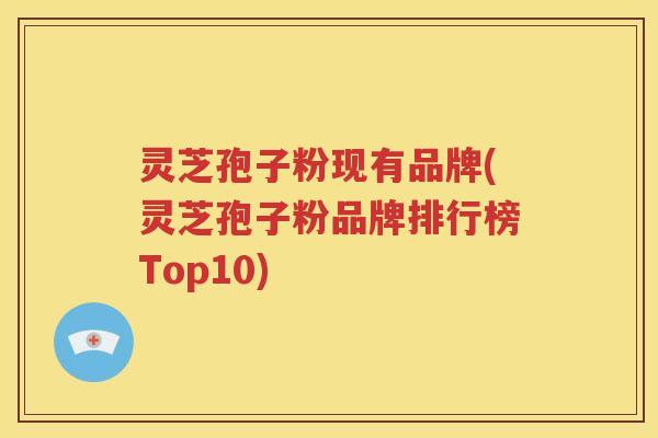 灵芝孢子粉现有品牌(灵芝孢子粉品牌排行榜Top10)