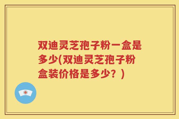 双迪灵芝孢子粉一盒是多少(双迪灵芝孢子粉盒装价格是多少？)