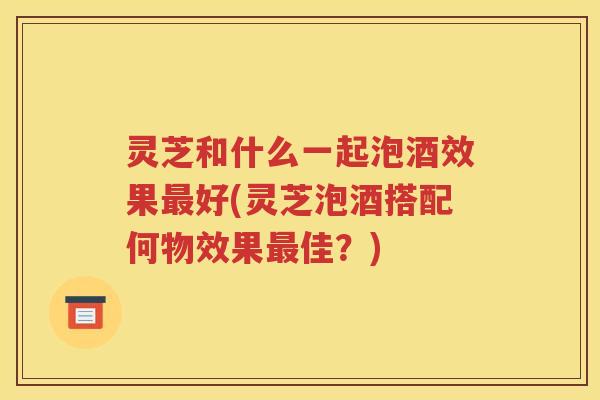 灵芝和什么一起泡酒效果最好(灵芝泡酒搭配何物效果最佳？)