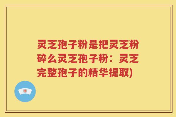 灵芝孢子粉是把灵芝粉碎么灵芝孢子粉：灵芝完整孢子的精华提取)