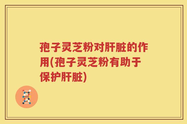 孢子灵芝粉对肝脏的作用(孢子灵芝粉有助于保护肝脏)