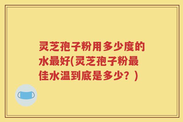 灵芝孢子粉用多少度的水最好(灵芝孢子粉最佳水温到底是多少？)