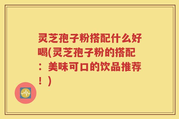 灵芝孢子粉搭配什么好喝(灵芝孢子粉的搭配：美味可口的饮品推荐！)