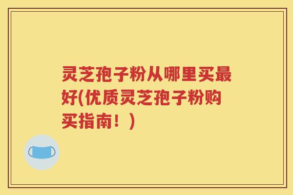 灵芝孢子粉从哪里买最好(优质灵芝孢子粉购买指南！)