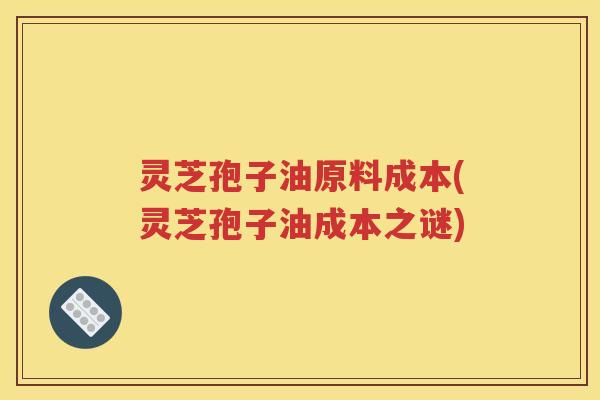 灵芝孢子油原料成本(灵芝孢子油成本之谜)
