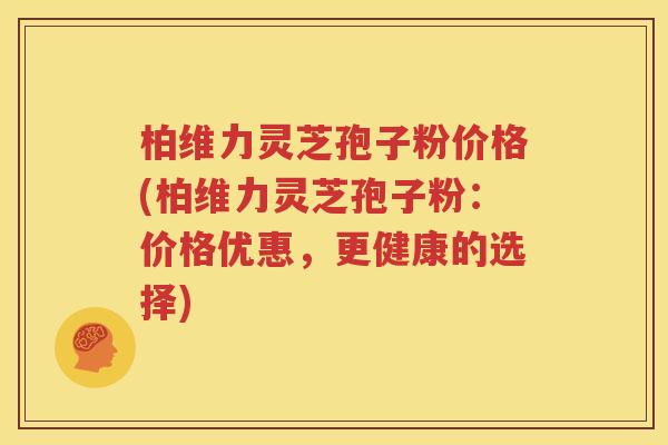 柏维力灵芝孢子粉价格(柏维力灵芝孢子粉：价格优惠，更健康的选择)
