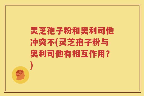 灵芝孢子粉和奥利司他冲突不(灵芝孢子粉与奥利司他有相互作用？)