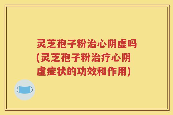 灵芝孢子粉治心阴虚吗(灵芝孢子粉治疗心阴虚症状的功效和作用)