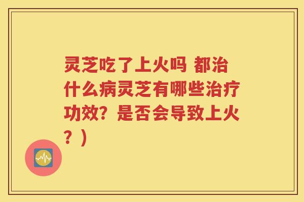 灵芝吃了上火吗 都治什么病灵芝有哪些治疗功效？是否会导致上火？)