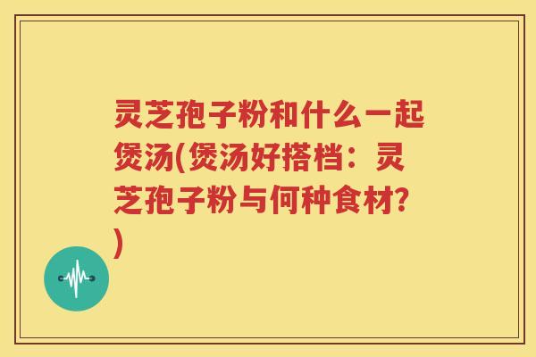 灵芝孢子粉和什么一起煲汤(煲汤好搭档：灵芝孢子粉与何种食材？)
