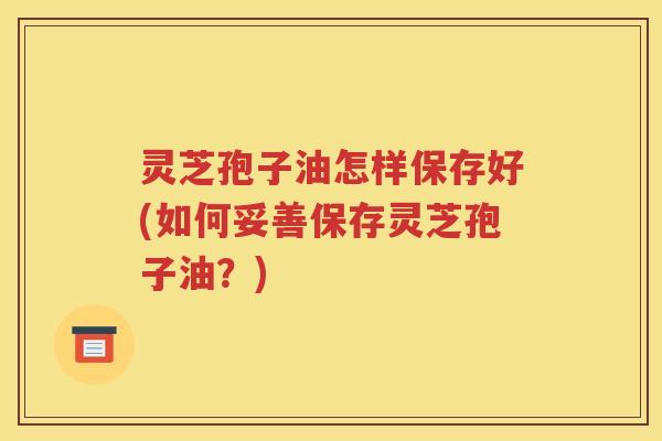 灵芝孢子油怎样保存好(如何妥善保存灵芝孢子油？)