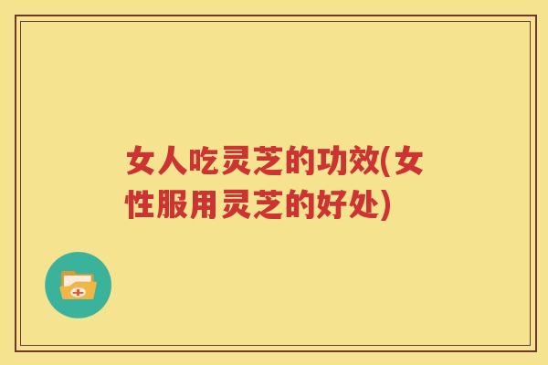 女人吃灵芝的功效(女性服用灵芝的好处)