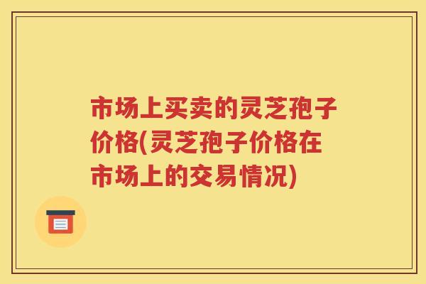市场上买卖的灵芝孢子价格(灵芝孢子价格在市场上的交易情况)