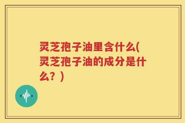灵芝孢子油里含什么(灵芝孢子油的成分是什么？)