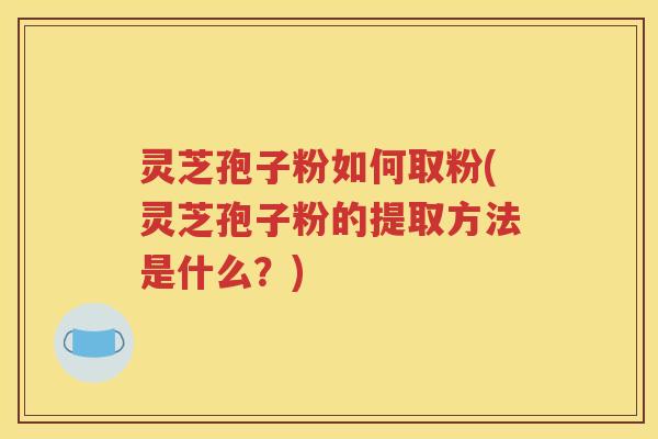 灵芝孢子粉如何取粉(灵芝孢子粉的提取方法是什么？)