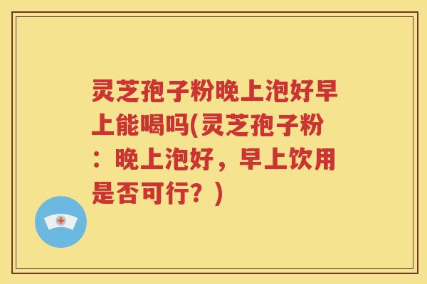 灵芝孢子粉晚上泡好早上能喝吗(灵芝孢子粉：晚上泡好，早上饮用是否可行？)