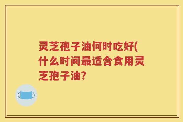 灵芝孢子油何时吃好(什么时间最适合食用灵芝孢子油？